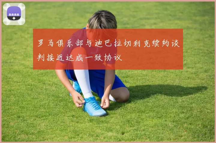 罗马俱乐部与迪巴拉切利克续约谈判接近达成一致协议