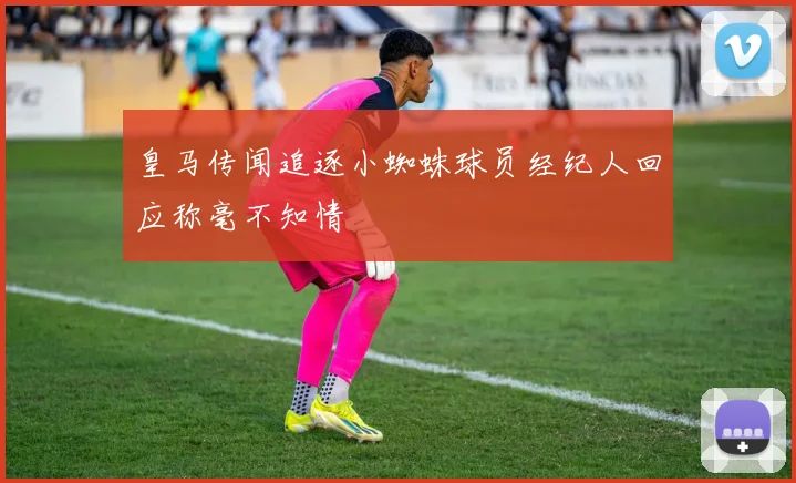 皇马传闻追逐小蜘蛛球员经纪人回应称毫不知情
