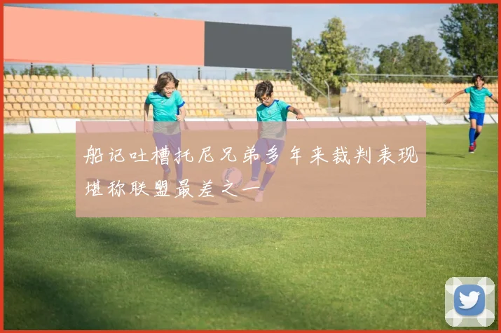 船记吐槽托尼兄弟多年来裁判表现堪称联盟最差之一