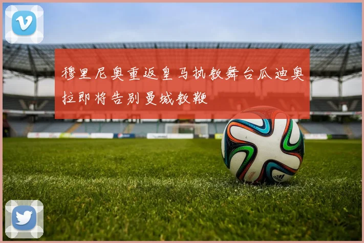 穆里尼奥重返皇马执教舞台瓜迪奥拉即将告别曼城教鞭