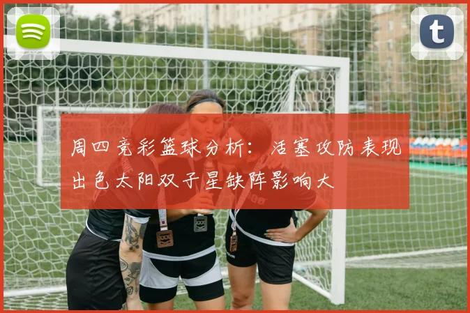 周四竞彩篮球分析：活塞攻防表现出色太阳双子星缺阵影响大