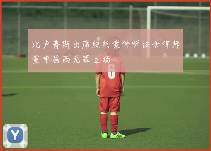 比卢普斯出席纽约案件听证会律师重申昌西无罪立场