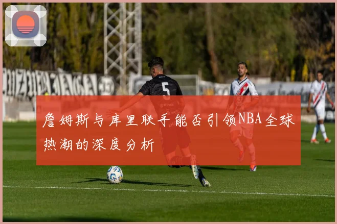 詹姆斯与库里联手能否引领NBA全球热潮的深度分析