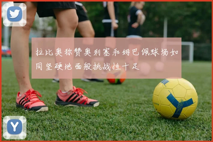 拉比奥称赞奥利塞和姆巴佩球场如同坚硬地面般挑战性十足