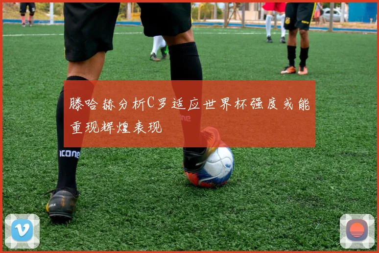 滕哈赫分析C罗适应世界杯强度或能重现辉煌表现