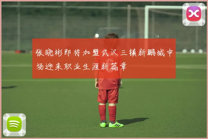 张晓彬即将加盟武汉三镇新鹏城中场迎来职业生涯新篇章