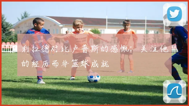 利拉德对比卢普斯的感慨：关注他的经历而非篮球成就