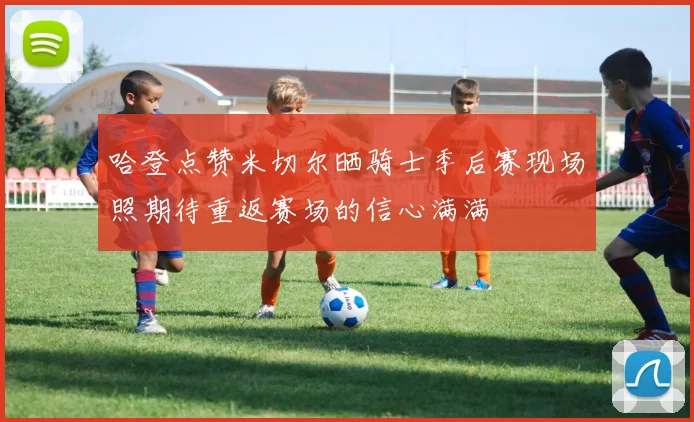 哈登点赞米切尔晒骑士季后赛现场照期待重返赛场的信心满满