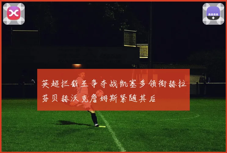 英超拦截王争夺战凯塞多领衔赫拉芬贝赫沃克詹姆斯紧随其后