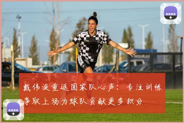 戴伟浚重返国家队心声：专注训练争取上场为球队贡献更多积分