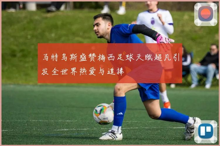 马特乌斯盛赞梅西足球天赋超凡引发全世界热爱与追捧