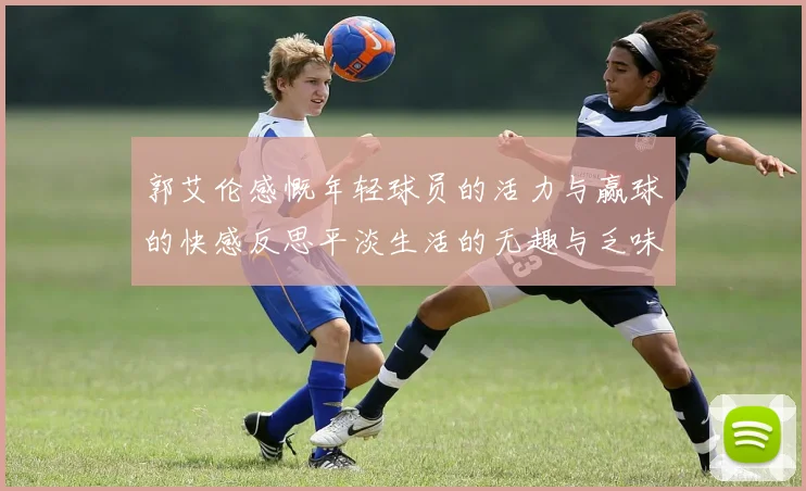 郭艾伦感慨年轻球员的活力与赢球的快感反思平淡生活的无趣与乏味