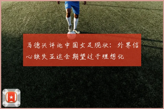 马德兴评论中国女足现状：外界信心缺失亚运会期望过于理想化