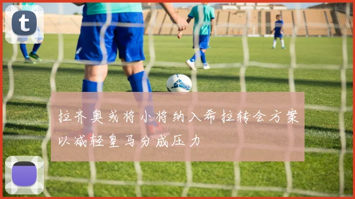 拉齐奥或将小将纳入希拉转会方案以减轻皇马分成压力