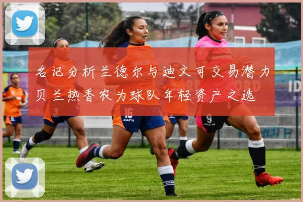 名记分析兰德尔与迪文可交易潜力贝兰热香农为球队年轻资产之选