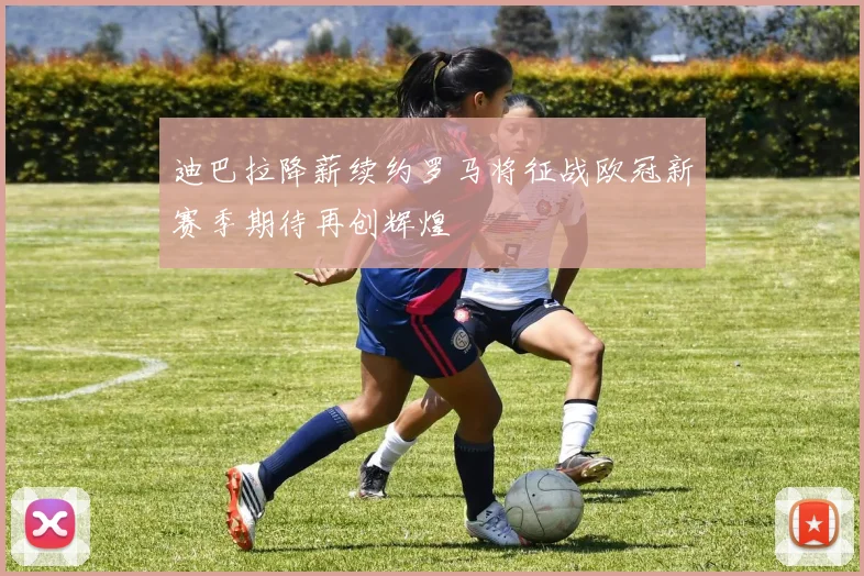 迪巴拉降薪续约罗马将征战欧冠新赛季期待再创辉煌