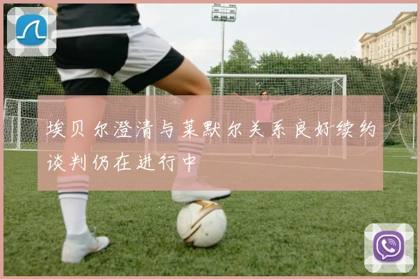埃贝尔澄清与莱默尔关系良好续约谈判仍在进行中