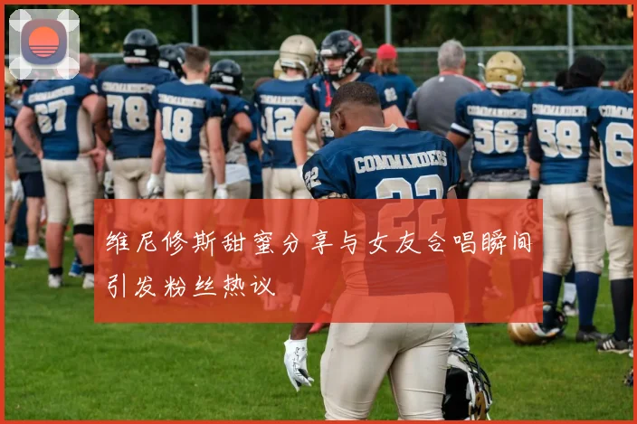 维尼修斯甜蜜分享与女友合唱瞬间引发粉丝热议
