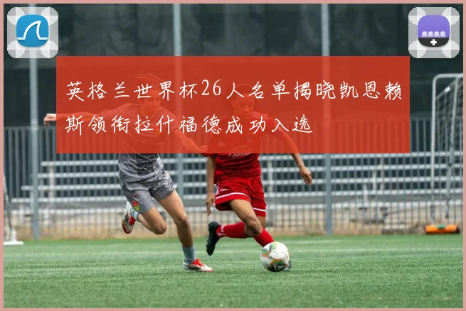 英格兰世界杯26人名单揭晓凯恩赖斯领衔拉什福德成功入选