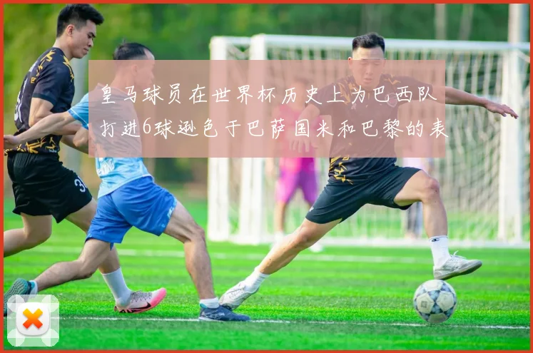 皇马球员在世界杯历史上为巴西队打进6球逊色于巴萨国米和巴黎的表现