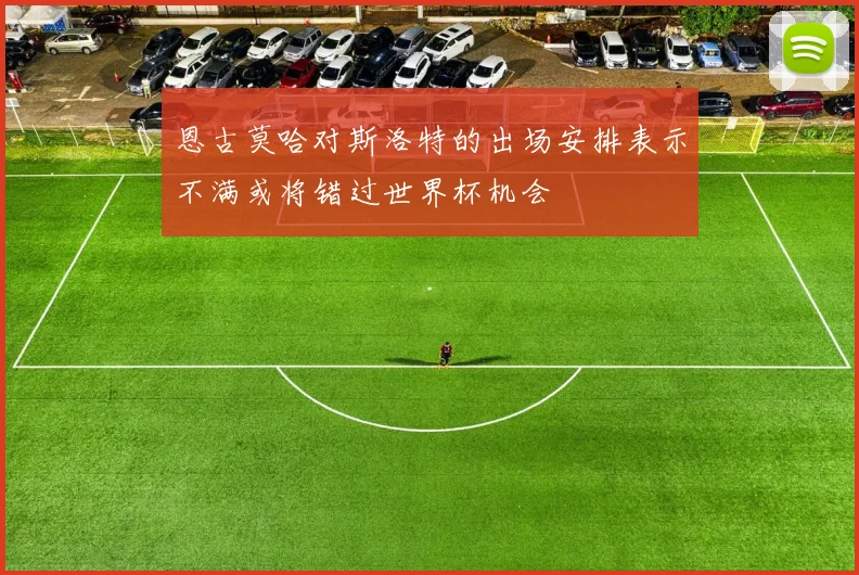 恩古莫哈对斯洛特的出场安排表示不满或将错过世界杯机会