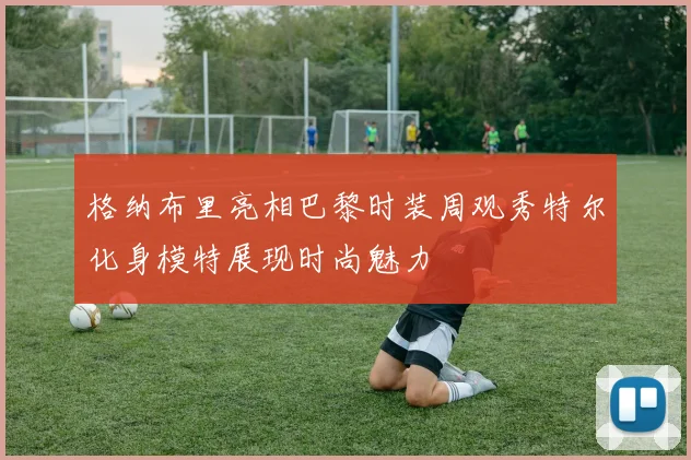 格纳布里亮相巴黎时装周观秀特尔化身模特展现时尚魅力