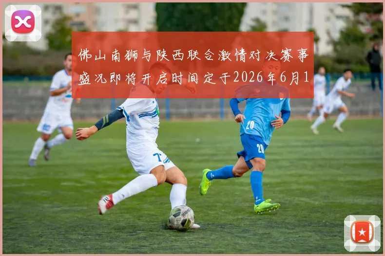 佛山南狮与陕西联合激情对决赛事盛况即将开启时间定于2026年6月14日周日晚上七点半