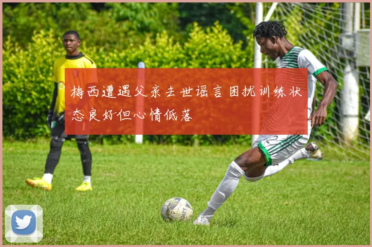 梅西遭遇父亲去世谣言困扰训练状态良好但心情低落