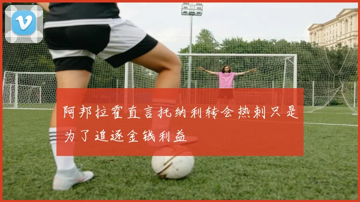 阿邦拉霍直言托纳利转会热刺只是为了追逐金钱利益