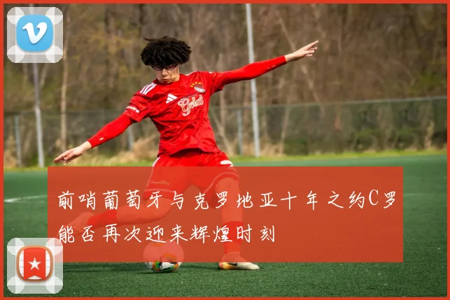 前哨葡萄牙与克罗地亚十年之约C罗能否再次迎来辉煌时刻