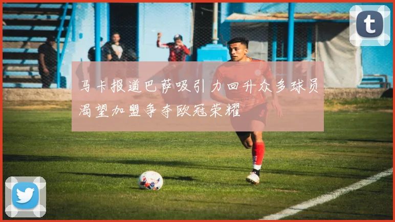 马卡报道巴萨吸引力回升众多球员渴望加盟争夺欧冠荣耀