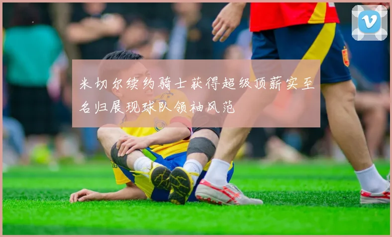 米切尔续约骑士获得超级顶薪实至名归展现球队领袖风范